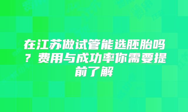 在江苏做试管能选胚胎吗？费用与成功率你需要提前了解