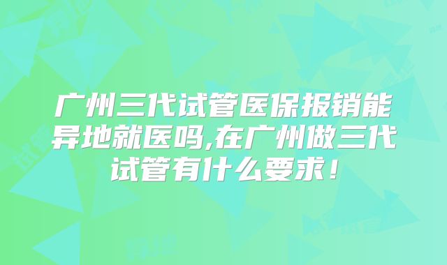 广州三代试管医保报销能异地就医吗,在广州做三代试管有什么要求！