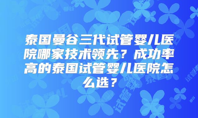 泰国曼谷三代试管婴儿医院哪家技术领先？成功率高的泰国试管婴儿医院怎么选？