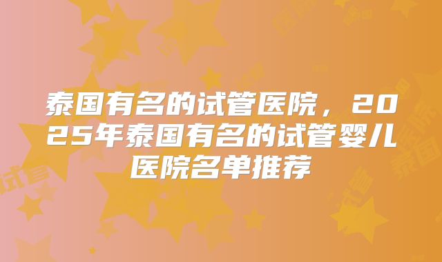 泰国有名的试管医院，2025年泰国有名的试管婴儿医院名单推荐