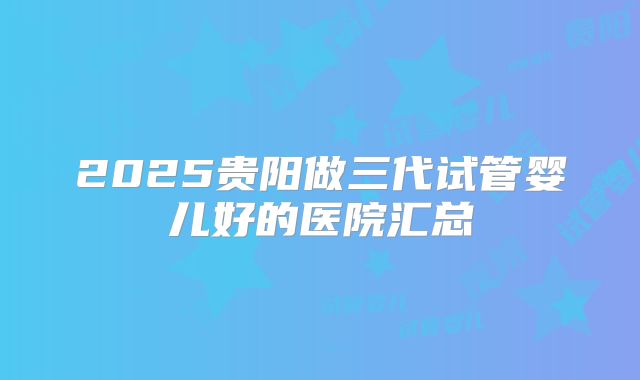 2025贵阳做三代试管婴儿好的医院汇总