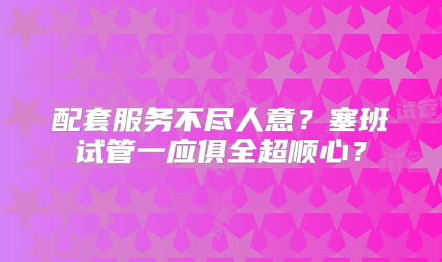 配套服务不尽人意？塞班试管一应俱全超顺心？