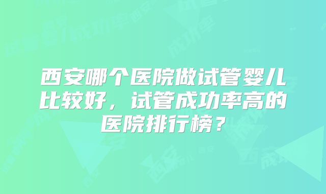 西安哪个医院做试管婴儿比较好,试管成功率高的医院排行榜?