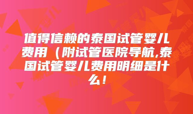 值得信赖的泰国试管婴儿费用（附试管医院导航,泰国试管婴儿费用明细是什么！