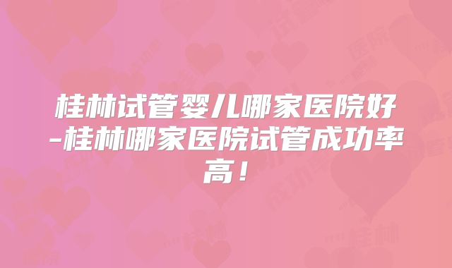 桂林试管婴儿哪家医院好-桂林哪家医院试管成功率高！