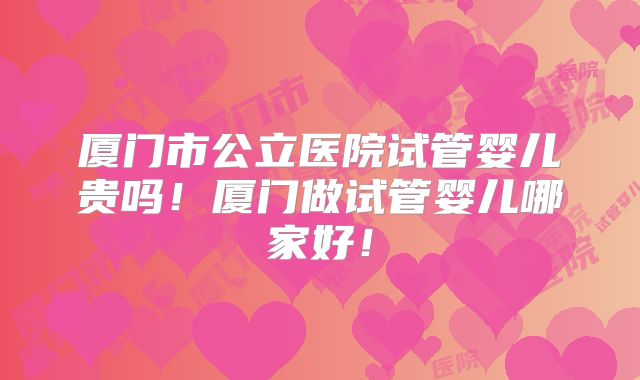 厦门市公立医院试管婴儿贵吗！厦门做试管婴儿哪家好！