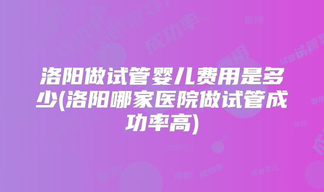 洛阳做试管婴儿费用是多少(洛阳哪家医院做试管成功率高)