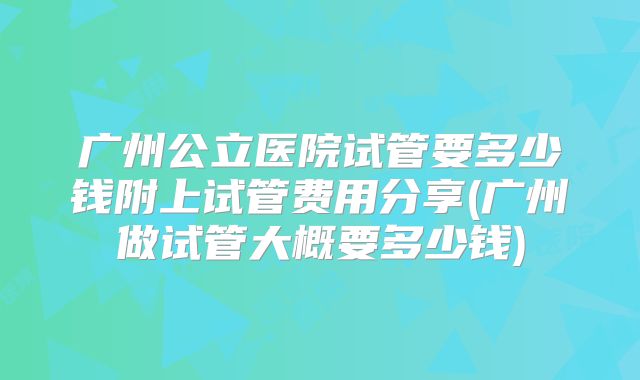广州公立医院试管要多少钱附上试管费用分享(广州做试管大概要多少钱)