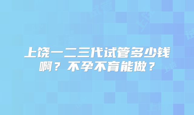 上饶一二三代试管多少钱啊?不孕不育能做?