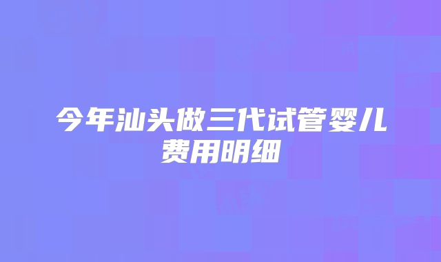 今年汕头做三代试管婴儿费用明细