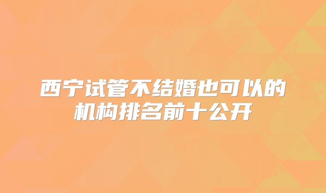 西宁试管不结婚也可以的机构排名前十公开