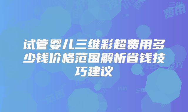 试管婴儿三维彩超费用多少钱价格范围解析省钱技巧建议