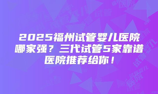 2025福州试管婴儿医院哪家强？三代试管5家靠谱医院推荐给你！