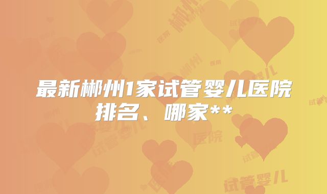 最新郴州1家试管婴儿医院排名、哪家**