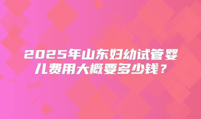 2025年山东妇幼试管婴儿费用大概要多少钱？