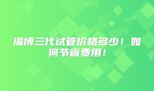 淄博三代试管价格多少！如何节省费用！