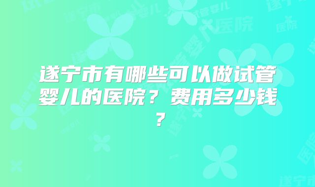 遂宁市有哪些可以做试管婴儿的医院？费用多少钱？