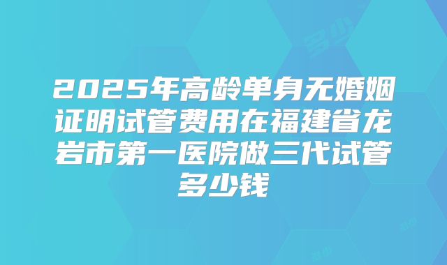 2025年高龄单身无婚姻证明试管费用在福建省龙岩市第一医院做三代试管多少钱