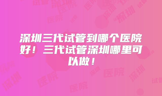 深圳三代试管到哪个医院好！三代试管深圳哪里可以做！