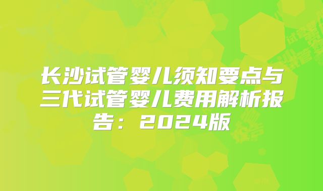 长沙试管婴儿须知要点与三代试管婴儿费用解析报告：2024版
