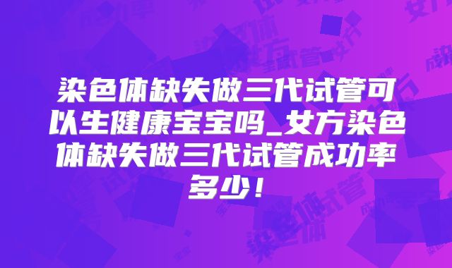 染色体缺失做三代试管可以生健康宝宝吗_女方染色体缺失做三代试管成功率多少！