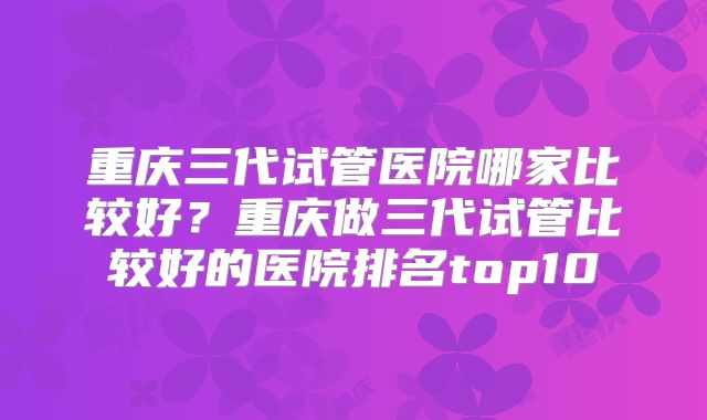 重庆三代试管医院哪家比较好？重庆做三代试管比较好的医院排名top10