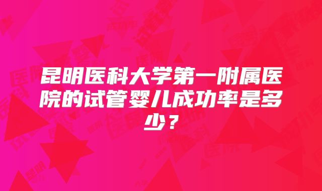 昆明医科大学第一附属医院的试管婴儿成功率是多少?