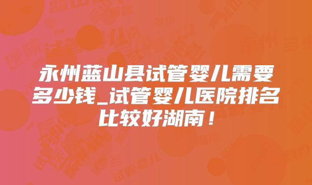 永州蓝山县试管婴儿需要多少钱_试管婴儿医院排名比较好湖南！