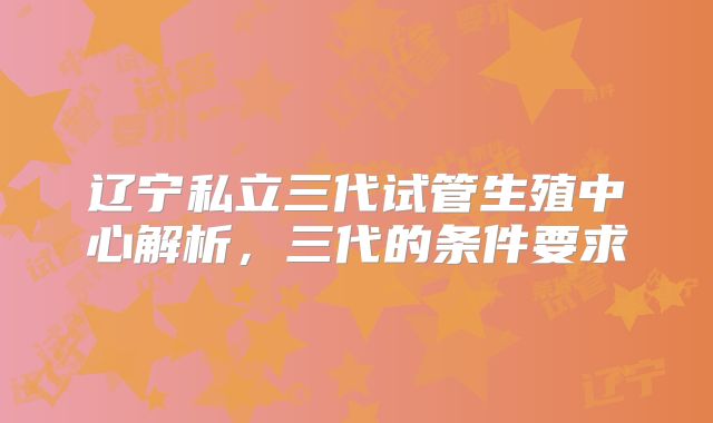 辽宁私立三代试管生殖中心解析，三代的条件要求