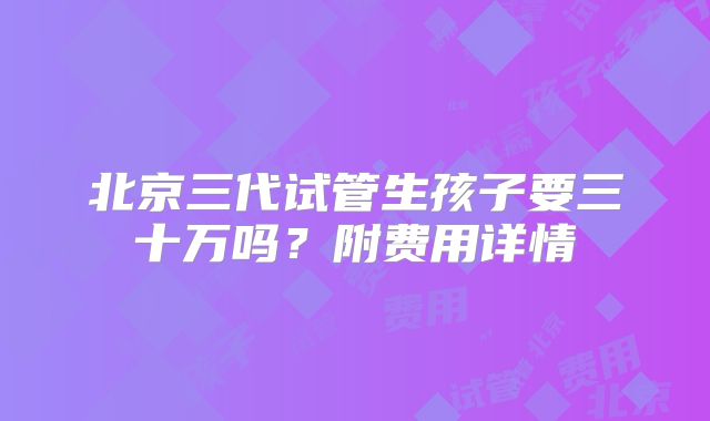 北京三代试管生孩子要三十万吗？附费用详情