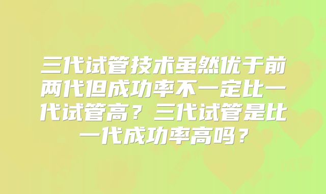三代试管技术虽然优于前两代但成功率不一定比一代试管高？三代试管是比一代成功率高吗？
