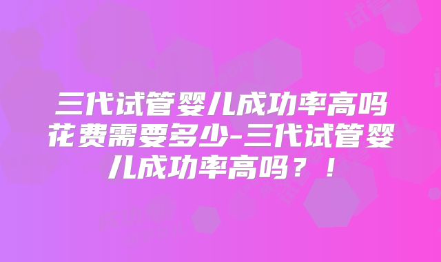 三代试管婴儿成功率高吗花费需要多少-三代试管婴儿成功率高吗？！