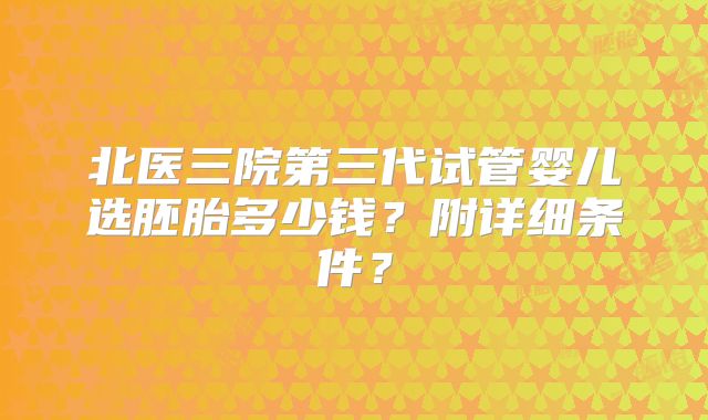 北医三院第三代试管婴儿选胚胎多少钱？附详细条件？