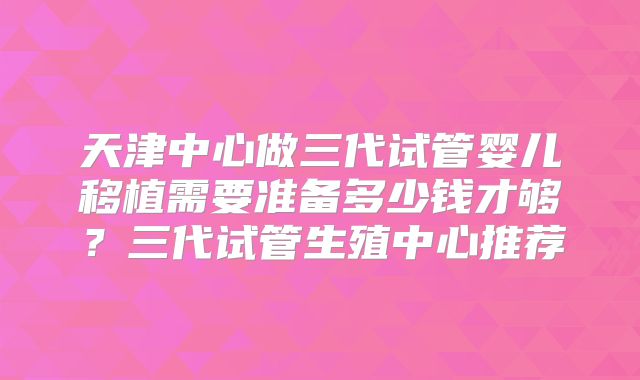天津中心做三代试管婴儿移植需要准备多少钱才够？三代试管生殖中心推荐