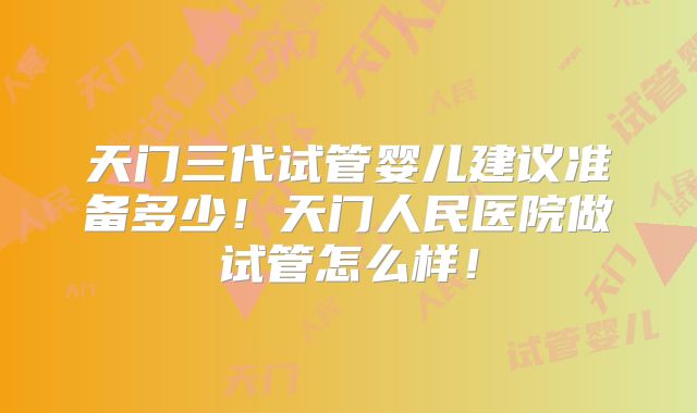 天门三代试管婴儿建议准备多少！天门人民医院做试管怎么样！