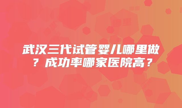 武汉三代试管婴儿哪里做？成功率哪家医院高？