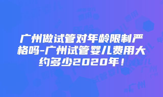 广州做试管对年龄限制严格吗-广州试管婴儿费用大约多少2020年！
