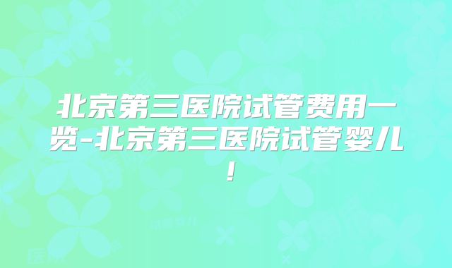 北京第三医院试管费用一览-北京第三医院试管婴儿！