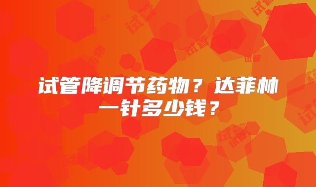试管降调节药物？达菲林一针多少钱？