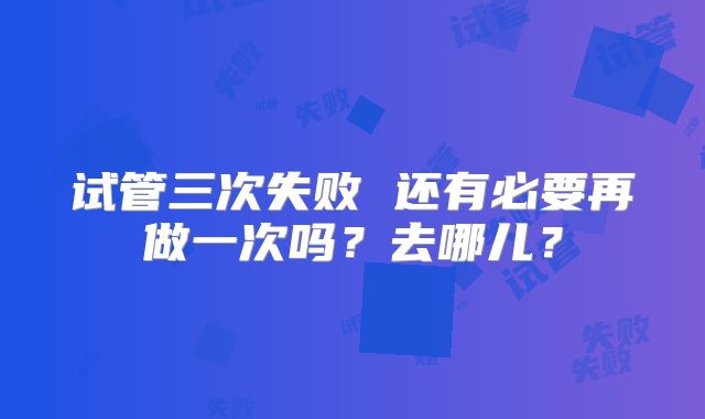 试管三次失败 还有必要再做一次吗？去哪儿？