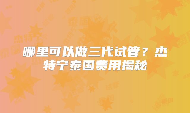 哪里可以做三代试管？杰特宁泰国费用揭秘