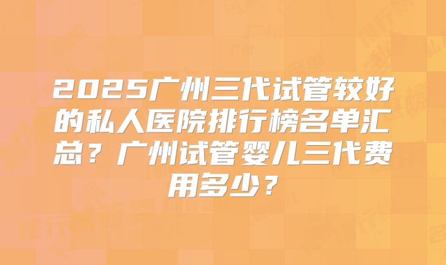 2025广州三代试管较好的私人医院排行榜名单汇总？广州试管婴儿三代费用多少？