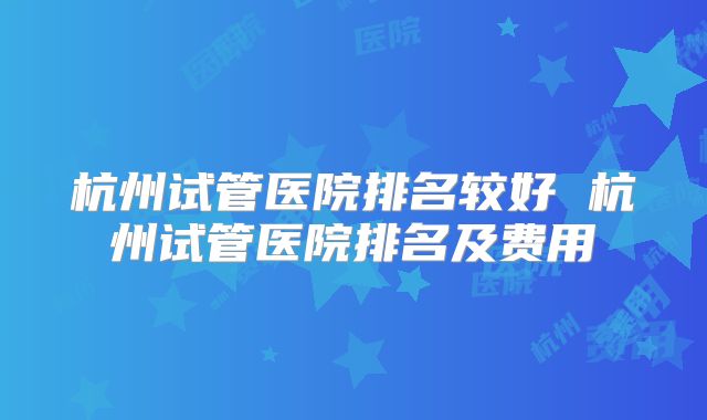 杭州试管医院排名较好 杭州试管医院排名及费用