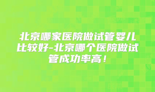 北京哪家医院做试管婴儿比较好-北京哪个医院做试管成功率高！