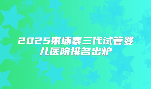 2025柬埔寨三代试管婴儿医院排名出炉
