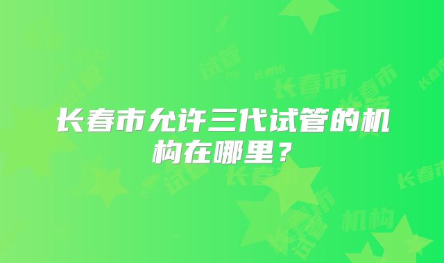 长春市允许三代试管的机构在哪里？