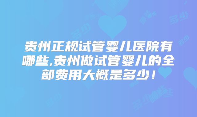 贵州正规试管婴儿医院有哪些,贵州做试管婴儿的全部费用大概是多少！