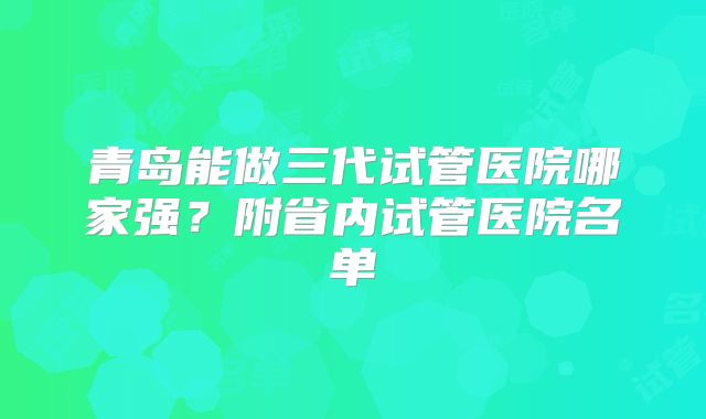 青岛能做三代试管医院哪家强?附省内试管医院名单