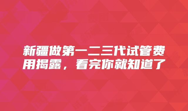 新疆做第一二三代试管费用揭露，看完你就知道了