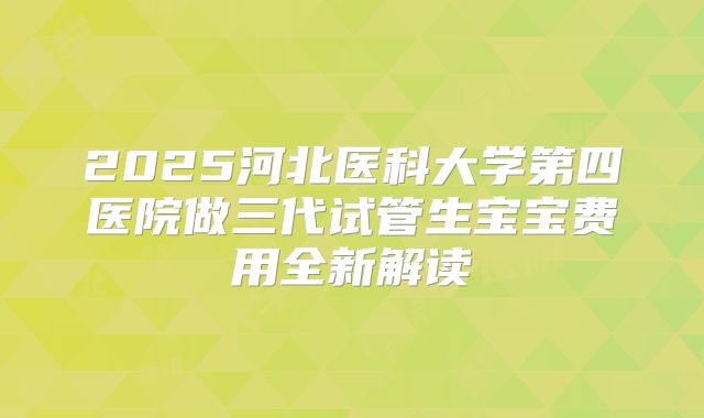2025河北医科大学第四医院做三代试管生宝宝费用全新解读